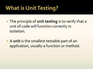    The principle of unit testing is to verify that a
    unit of code will function correctly in
    isolation.

   A unit is the smallest testable part of an
    application, usually a function or method.
 