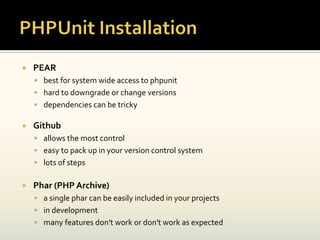    PEAR
     best for system wide access to phpunit
     hard to downgrade or change versions
     dependencies can be tricky

   Github
     allows the most control
     easy to pack up in your version control system
     lots of steps


   Phar (PHP Archive)
     a single phar can be easily included in your projects
     in development
     many features don't work or don't work as expected
 