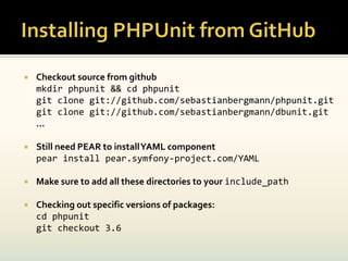    Checkout source from github
    mkdir phpunit && cd phpunit
    git clone git://github.com/sebastianbergmann/phpunit.git
    git clone git://github.com/sebastianbergmann/dbunit.git
    …

   Still need PEAR to install YAML component
    pear install pear.symfony-project.com/YAML

   Make sure to add all these directories to your include_path

   Checking out specific versions of packages:
    cd phpunit
    git checkout 3.6
 