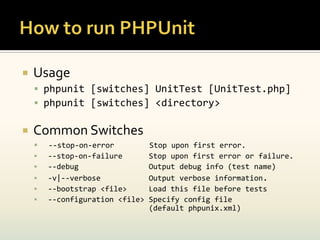    Usage
     phpunit [switches] UnitTest [UnitTest.php]
     phpunit [switches] <directory>

   Common Switches
       --stop-on-error          Stop upon first error.
       --stop-on-failure        Stop upon first error or failure.
       --debug                  Output debug info (test name)
       -v|--verbose             Output verbose information.
       --bootstrap <file>       Load this file before tests
       --configuration <file>   Specify config file
                                 (default phpunix.xml)
 