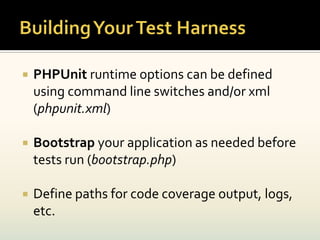    PHPUnit runtime options can be defined
    using command line switches and/or xml
    (phpunit.xml)

   Bootstrap your application as needed before
    tests run (bootstrap.php)

   Define paths for code coverage output, logs,
    etc.
 