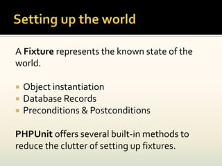 A Fixture represents the known state of the
world.

   Object instantiation
   Database Records
   Preconditions & Postconditions

PHPUnit offers several built-in methods to
reduce the clutter of setting up fixtures.
 