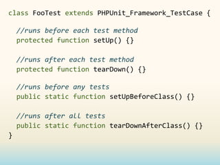 class FooTest extends PHPUnit_Framework_TestCase {

    //runs before each test method
    protected function setUp() {}

    //runs after each test method
    protected function tearDown() {}

    //runs before any tests
    public static function setUpBeforeClass() {}

    //runs after all tests
    public static function tearDownAfterClass() {}
}
 