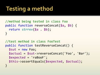 //method being tested in class Foo
public function reverseConcat($a, $b) {
  return strrev($a . $b);
}

//test method in class FooTest
public function testReverseConcat() {
  $sut = new Foo;
  $actual = $sut->reverseConcat('Foo', 'Bar');
  $expected = 'raBooF';
  $this->assertEquals($expected, $actual);
}
 