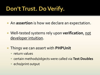    An assertion is how we declare an expectation.

   Well-tested systems rely upon verification, not
    developer intuition.

   Things we can assert with PHPUnit
     return values
     certain methods/objects were called via Test Doubles
     echo/print output
 