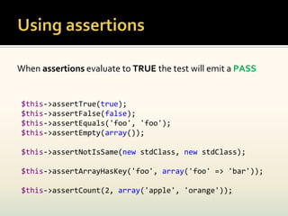 When assertions evaluate to TRUE the test will emit a PASS


 $this->assertTrue(true);
 $this->assertFalse(false);
 $this->assertEquals('foo', 'foo');
 $this->assertEmpty(array());

 $this->assertNotIsSame(new stdClass, new stdClass);

 $this->assertArrayHasKey('foo', array('foo' => 'bar'));

 $this->assertCount(2, array('apple', 'orange'));
 