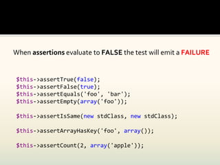 When assertions evaluate to FALSE the test will emit a FAILURE


$this->assertTrue(false);
$this->assertFalse(true);
$this->assertEquals('foo', 'bar');
$this->assertEmpty(array('foo'));

$this->assertIsSame(new stdClass, new stdClass);

$this->assertArrayHasKey('foo', array());

$this->assertCount(2, array('apple'));
 