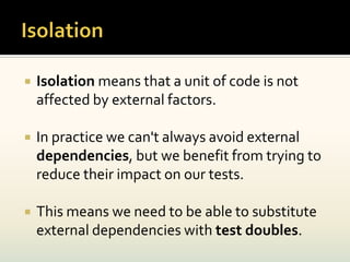    Isolation means that a unit of code is not
    affected by external factors.

   In practice we can't always avoid external
    dependencies, but we benefit from trying to
    reduce their impact on our tests.

   This means we need to be able to substitute
    external dependencies with test doubles.
 