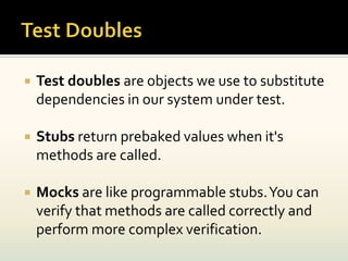    Test doubles are objects we use to substitute
    dependencies in our system under test.

   Stubs return prebaked values when it's
    methods are called.

   Mocks are like programmable stubs. You can
    verify that methods are called correctly and
    perform more complex verification.
 