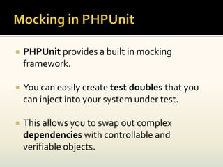    PHPUnit provides a built in mocking
    framework.

   You can easily create test doubles that you
    can inject into your system under test.

   This allows you to swap out complex
    dependencies with controllable and
    verifiable objects.
 