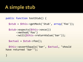 public function testStub() {

    $stub = $this->getMock('Stub', array('foo'));

    $stub->expects($this->once())
         ->method('foo')
         ->will($this->returnValue('bar'));

    $actual = $stub->foo();

  $this->assertEquals('bar', $actual, "should
have returned 'bar'");

}
 