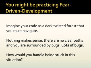 Imagine your code as a dark twisted forest that
you must navigate.

Nothing makes sense, there are no clear paths
and you are surrounded by bugs. Lots of bugs.

How would you handle being stuck in this
situation?
 