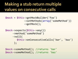 $mock = $this->getMockBuilder('Foo')
             ->setMethods(array('someMethod'))
             ->getMock();

$mock->expects($this->any())
     ->method('someMethod')
     ->will(
         $this->onConsecutiveCalls('bar', 'baz')
      );

$mock->someMethod(); //returns 'bar'
$mock->someMethod(); //returns 'baz'
 
