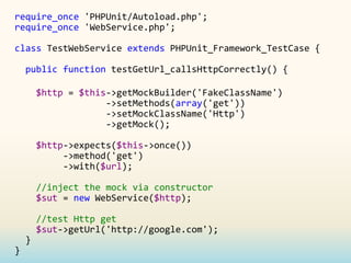 require_once 'PHPUnit/Autoload.php';
require_once 'WebService.php';

class TestWebService extends PHPUnit_Framework_TestCase {

    public function testGetUrl_callsHttpCorrectly() {

        $http = $this->getMockBuilder('FakeClassName')
                     ->setMethods(array('get'))
                     ->setMockClassName('Http')
                     ->getMock();

        $http->expects($this->once())
             ->method('get')
             ->with($url);

        //inject the mock via constructor
        $sut = new WebService($http);

        //test Http get
        $sut->getUrl('http://google.com');
    }
}
 