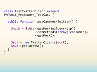 class TestTwitterClient extends
PHPUnit_Framework_TestCase {

    public function testCantMockTwitter() {

        $mock = $this->getMockBuilder(Http')
                     ->setMethods(array('consume'))
                     ->getMock();

        $sut = new TwitterClient($mock);
        $sut->getTweets();
    }
}
 