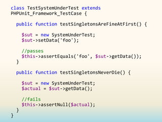 class TestSystemUnderTest extends
PHPUnit_Framework_TestCase {

    public function testSingletonsAreFineAtFirst() {

        $sut = new SystemUnderTest;
        $sut->setData('foo');

        //passes
        $this->assertEquals('foo', $sut->getData());
    }

    public function testSingletonsNeverDie() {

        $sut = new SystemUnderTest;
        $actual = $sut->getData();

        //fails
        $this->assertNull($actual);
    }
}
 