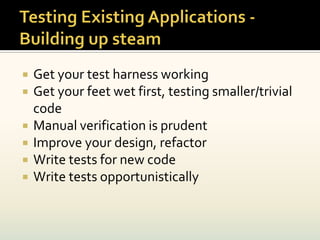    Get your test harness working
   Get your feet wet first, testing smaller/trivial
    code
   Manual verification is prudent
   Improve your design, refactor
   Write tests for new code
   Write tests opportunistically
 