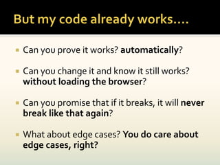    Can you prove it works? automatically?

   Can you change it and know it still works?
    without loading the browser?

   Can you promise that if it breaks, it will never
    break like that again?

   What about edge cases? You do care about
    edge cases, right?
 