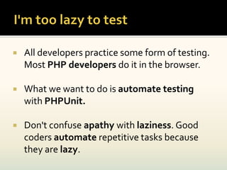    All developers practice some form of testing.
    Most PHP developers do it in the browser.

   What we want to do is automate testing
    with PHPUnit.

   Don't confuse apathy with laziness. Good
    coders automate repetitive tasks because
    they are lazy.
 
