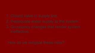 Why sprinklers fail?
1. Closed valve in supply line.
2. Inadequate water supply to the system.
3. Occupancy changes that render system
ineffective.
How do we mitigate these risks?
 