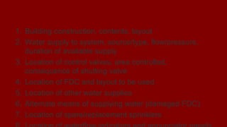 Pre-incident Planning
1. Building construction, contents, layout
2. Water supply to system, source/type, flow/pressure,
duration of available supply
3. Location of control valves, area controlled,
consequence of shutting valve
4. Location of FDC and layout to be used
5. Location of other water supplies
6. Alternate means of supplying water (damaged FDC)
7. Location of spare/replacement sprinklers
 
