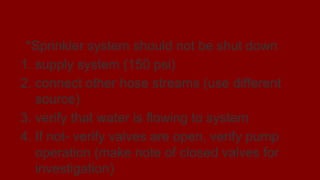 Fireground Operations
*Sprinkler system should not be shut down
1. supply system (150 psi)
2. connect other hose streams (use different
source)
3. verify that water is flowing to system
4. If not- verify valves are open, verify pump
operation (make note of closed valves for
investigation)
 