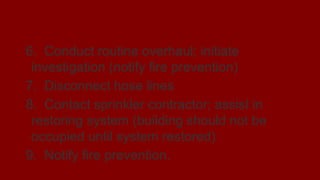 Post-fire Operations
6. Conduct routine overhaul; initiate
investigation (notify fire prevention)
7. Disconnect hose lines
8. Contact sprinkler contractor; assist in
restoring system (building should not be
occupied until system restored)
9. Notify fire prevention.
 