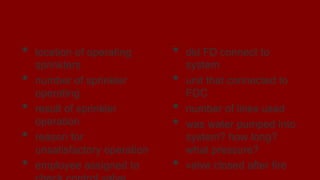 Reports
• location of operating
sprinklers
• number of sprinkler
operating
• result of sprinkler
operation
• reason for
unsatisfactory operation
• employee assigned to
• did FD connect to
system
• unit that connected to
FDC
• number of lines used
• was water pumped into
system? how long?
what pressure?
• valve closed after fire
 