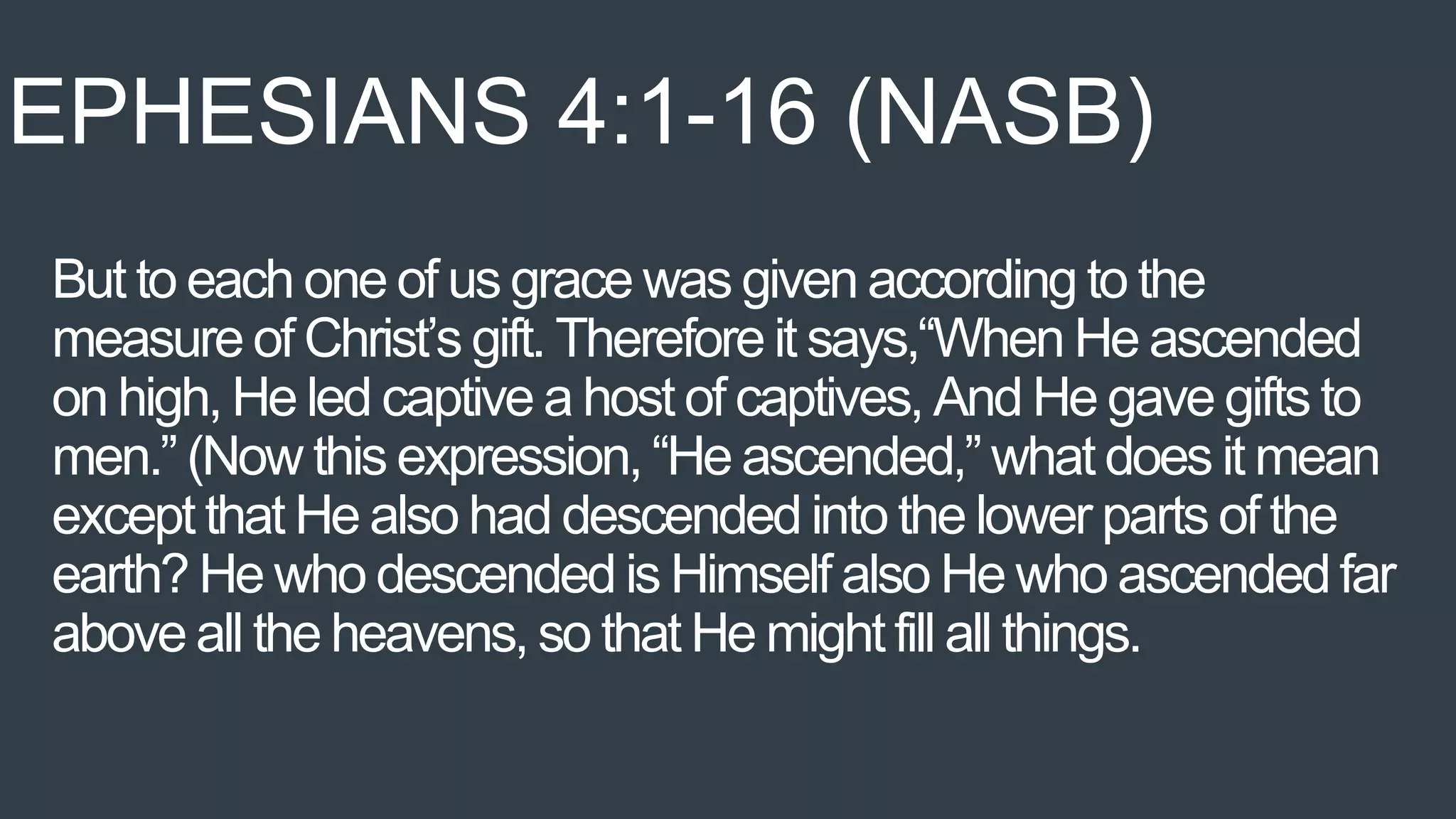 But to each one of us grace was given according to the
measure of Christ’s gift. Therefore it says,“When He ascended
on high, He led captive a host of captives, And He gave gifts to
men.” (Now this expression, “He ascended,” what does it mean
except that He also had descended into the lower parts of the
earth? He who descended is Himself also He who ascendedfar
above all the heavens, so that He mightfill all things.
EPHESIANS 4:1-16 (NASB)
 