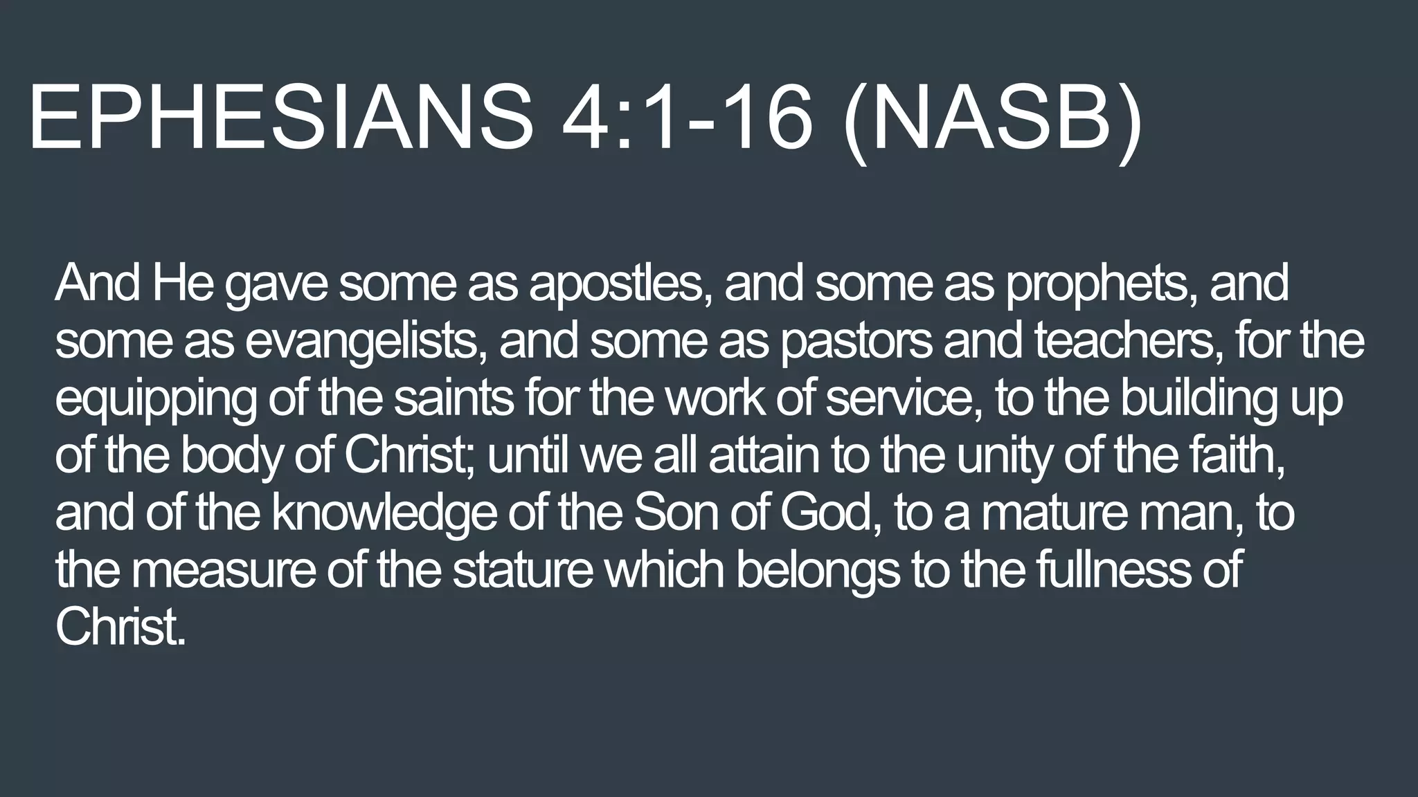 And He gave some as apostles, and some as prophets, and
some as evangelists, and some as pastors and teachers, for the
equipping of the saints for the work of service, to the building up
of the body of Christ; until we all attain to the unity of the faith,
and of the knowledge of the Son of God, to amature man, to
the measure of the stature which belongs to the fullness of
Christ.
EPHESIANS 4:1-16 (NASB)
 