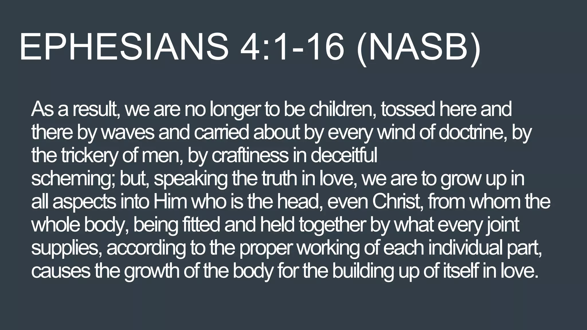 Asaresult,wearenolongertobechildren,tossedhereand
therebywavesandcarriedaboutbyeverywindofdoctrine,by
thetrickeryofmen,bycraftinessindeceitful
scheming;but,speakingthetruthinlove,wearetogrowupin
allaspectsintoHimwhoisthehead,evenChrist,fromwhomthe
wholebody,beingfittedandheldtogetherbywhateveryjoint
supplies,accordingtotheproperworkingofeachindividualpart,
causesthegrowthofthebodyforthebuildingupofitselfinlove.
EPHESIANS 4:1-16 (NASB)
 