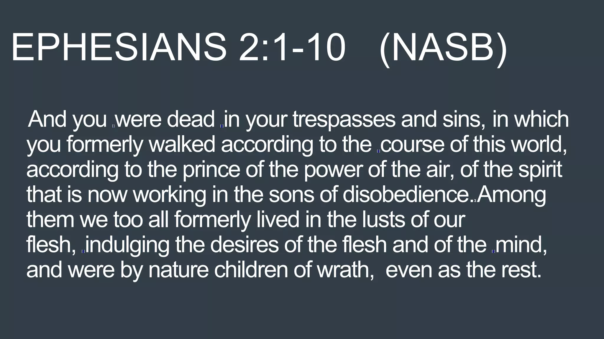 And you [ ]were dead [b]in your trespasses and sins, in which
you formerly walked according to the [c]course of this world,
according to the prince of the power of the air, of the spirit
that is now working in the sons of disobedience.3 Among
them we too all formerly lived in the lusts of our
flesh, [d]indulging the desires of the flesh and of the [e]mind,
and were by nature children of wrath, even as the rest.
EPHESIANS 2:1-10 (NASB)
 