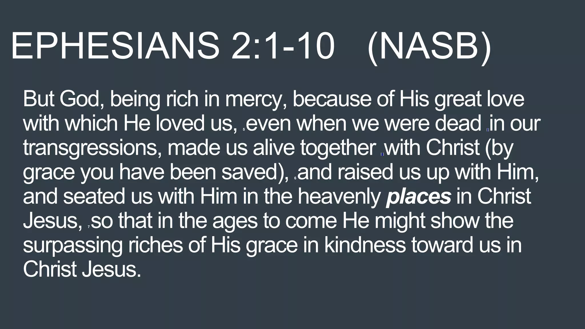 But God, being rich in mercy, because of His great love
with which He loved us, 5 even when we were dead [f]in our
transgressions, made us alive together [g]with Christ (by
grace you have been saved), 6 and raised us up with Him,
and seated us with Him in the heavenly places in Christ
Jesus, 7 so that in the ages to come He might show the
surpassing riches of His grace in kindness toward us in
Christ Jesus.
EPHESIANS 2:1-10 (NASB)
 