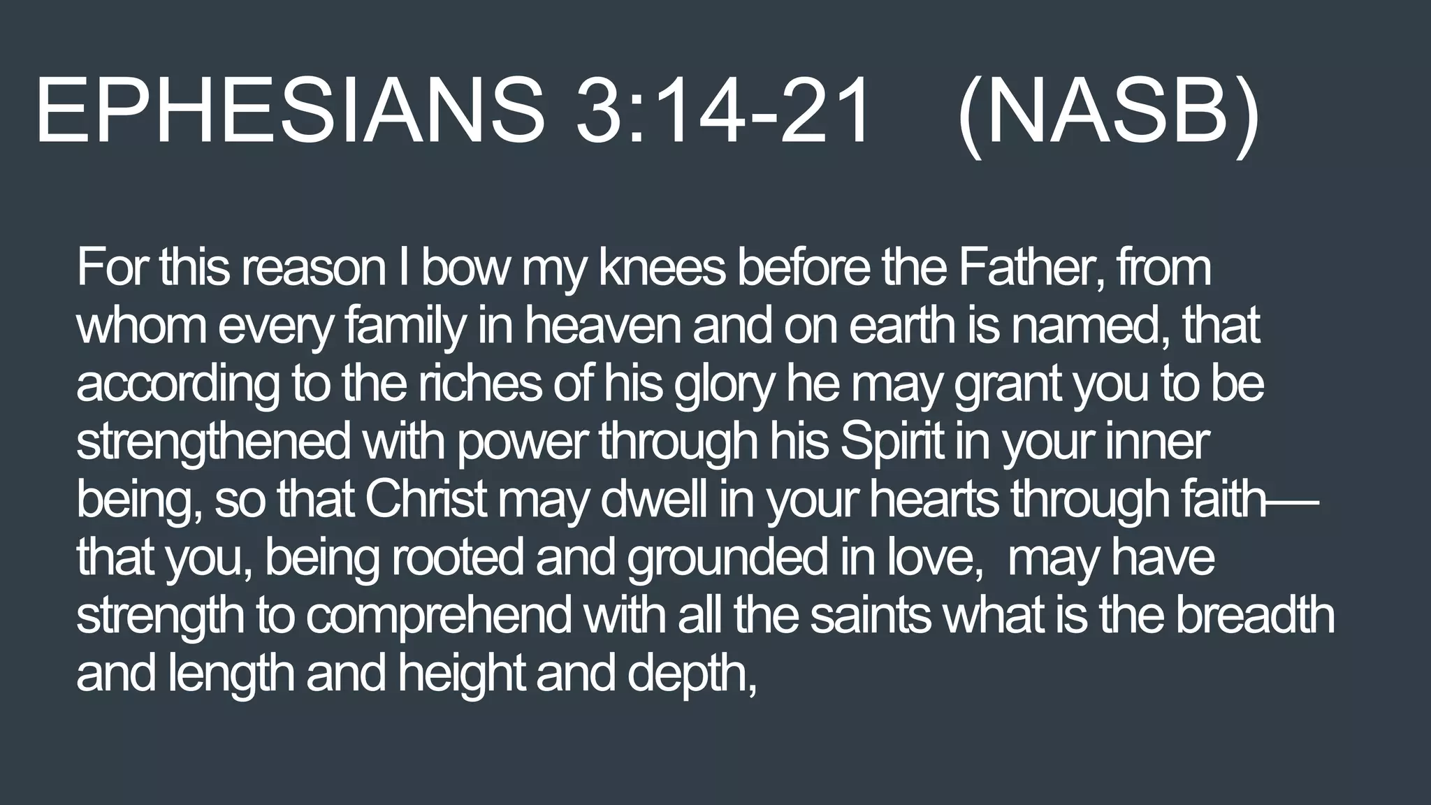 For this reason I bow my knees before the Father,from
whom every family in heaven and on earth is named,that
according to the riches of his glory he may grant you to be
strengthened with power through his Spirit in your inner
being, so that Christ may dwell in your hearts through faith—
that you, being rooted and grounded in love, may have
strength to comprehend with all the saints what is the breadth
and length and height and depth,
EPHESIANS 3:14-21 (NASB)
 
