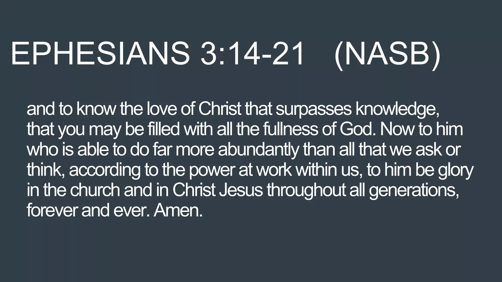 and to know the love of Christ that surpasses knowledge,
that you may be filled with all the fullness of God. Now to him
who is able to do far more abundantly than all that we ask or
think, according to the power at work within us, to him be glory
in the church and in Christ Jesus throughout all generations,
forever and ever. Amen.
EPHESIANS 3:14-21 (NASB)
 