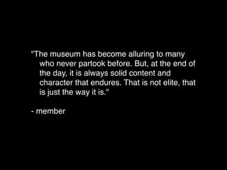 "The museum has become alluring to many
who never partook before. But, at the end of
the day, it is always solid content and
character that endures. That is not elite, that
is just the way it is."
- member
 