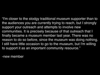 “I'm closer to the stodgy traditional museum supporter than to
the audiences you are currently trying to reach, but I strongly
support your outreach and attempts to involve new
communities. It is precisely because of that outreach that I
ﬁnally became a museum member last year. There was no
reason to do so before, since the museum was doing nothing.
I still have little occasion to go to the museum, but I'm willing
to support it as an important community resource.”
-new member
 
