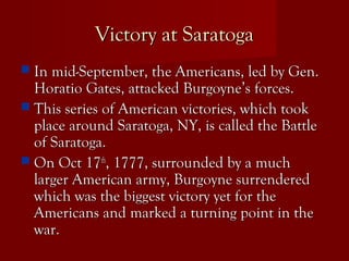 Victory at SaratogaVictory at Saratoga
 In mid-September, the Americans, led by Gen.In mid-September, the Americans, led by Gen.
Horatio Gates, attacked Burgoyne’s forces.Horatio Gates, attacked Burgoyne’s forces.
 This series of American victories, which tookThis series of American victories, which took
place around Saratoga, NY, is called the Battleplace around Saratoga, NY, is called the Battle
of Saratoga.of Saratoga.
 On Oct 17On Oct 17thth
, 1777, surrounded by a much, 1777, surrounded by a much
larger American army, Burgoyne surrenderedlarger American army, Burgoyne surrendered
which was the biggest victory yet for thewhich was the biggest victory yet for the
Americans and marked a turning point in theAmericans and marked a turning point in the
war.war.
 