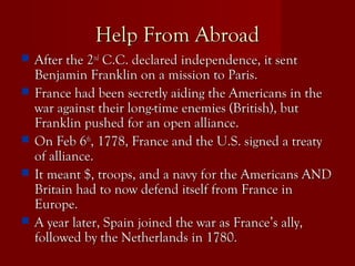 Help From AbroadHelp From Abroad
 After the 2After the 2ndnd
C.C. declared independence, it sentC.C. declared independence, it sent
Benjamin Franklin on a mission to Paris.Benjamin Franklin on a mission to Paris.
 France had been secretly aiding the Americans in theFrance had been secretly aiding the Americans in the
war against their long-time enemies (British), butwar against their long-time enemies (British), but
Franklin pushed for an open alliance.Franklin pushed for an open alliance.
 On Feb 6On Feb 6thth
, 1778, France and the U.S. signed a treaty, 1778, France and the U.S. signed a treaty
of alliance.of alliance.
 It meant $, troops, and a navy for the Americans ANDIt meant $, troops, and a navy for the Americans AND
Britain had to now defend itself from France inBritain had to now defend itself from France in
Europe.Europe.
 A year later, Spain joined the war as France’s ally,A year later, Spain joined the war as France’s ally,
followed by the Netherlands in 1780.followed by the Netherlands in 1780.
 