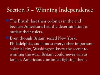 Section 5 – Winning IndependenceSection 5 – Winning Independence
 The British lost their colonies in the endThe British lost their colonies in the end
because Americans had the determination tobecause Americans had the determination to
outlast their rulers.outlast their rulers.
 Even though Britain seized New York,Even though Britain seized New York,
Philadelphia, and almost every other importantPhiladelphia, and almost every other important
colonial city, Washington knew the secret tocolonial city, Washington knew the secret to
winning the war…Britain could never win aswinning the war…Britain could never win as
long as Americans continued fighting them.long as Americans continued fighting them.
 