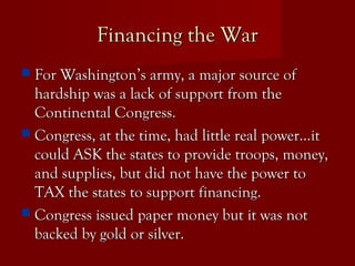 Financing the WarFinancing the War
 For Washington’s army, a major source ofFor Washington’s army, a major source of
hardship was a lack of support from thehardship was a lack of support from the
Continental Congress.Continental Congress.
 Congress, at the time, had little real power…itCongress, at the time, had little real power…it
could ASK the states to provide troops, money,could ASK the states to provide troops, money,
and supplies, but did not have the power toand supplies, but did not have the power to
TAX the states to support financing.TAX the states to support financing.
 Congress issued paper money but it was notCongress issued paper money but it was not
backed by gold or silver.backed by gold or silver.
 