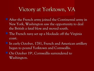 Victory at Yorktown, VAVictory at Yorktown, VA
 After the French army joined the Continental army inAfter the French army joined the Continental army in
New York, Washington saw the opportunity to dealNew York, Washington saw the opportunity to deal
the British a fatal blow and moved south.the British a fatal blow and moved south.
 The French navy set up a blockade off the VirginiaThe French navy set up a blockade off the Virginia
coast.coast.
 In early October, 1781, French and American artilleryIn early October, 1781, French and American artillery
began to pound Yorktown and Cornwallis.began to pound Yorktown and Cornwallis.
 On October 19On October 19thth
, Cornwallis surrendered to, Cornwallis surrendered to
Washington.Washington.
 