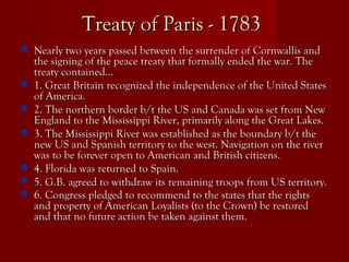 Treaty of Paris - 1783Treaty of Paris - 1783
 Nearly two years passed between the surrender of Cornwallis andNearly two years passed between the surrender of Cornwallis and
the signing of the peace treaty that formally ended the war. Thethe signing of the peace treaty that formally ended the war. The
treaty contained…treaty contained…
 1. Great Britain recognized the independence of the United States1. Great Britain recognized the independence of the United States
of America.of America.
 2. The northern border b/t the US and Canada was set from New2. The northern border b/t the US and Canada was set from New
England to the Mississippi River, primarily along the Great Lakes.England to the Mississippi River, primarily along the Great Lakes.
 3. The Mississippi River was established as the boundary b/t the3. The Mississippi River was established as the boundary b/t the
new US and Spanish territory to the west. Navigation on the rivernew US and Spanish territory to the west. Navigation on the river
was to be forever open to American and British citizens.was to be forever open to American and British citizens.
 4. Florida was returned to Spain.4. Florida was returned to Spain.
 5. G.B. agreed to withdraw its remaining troops from US territory.5. G.B. agreed to withdraw its remaining troops from US territory.
 6. Congress pledged to recommend to the states that the rights6. Congress pledged to recommend to the states that the rights
and property of American Loyalists (to the Crown) be restoredand property of American Loyalists (to the Crown) be restored
and that no future action be taken against them.and that no future action be taken against them.
 