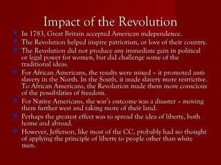 Impact of the RevolutionImpact of the Revolution
 In 1783, Great Britain accepted American independence.In 1783, Great Britain accepted American independence.
 The Revolution helped inspire patriotism, or love of their country.The Revolution helped inspire patriotism, or love of their country.
 The Revolution did not produce any immediate gain in politicalThe Revolution did not produce any immediate gain in political
or legal power for women, but did challenge some of theor legal power for women, but did challenge some of the
traditional ideas.traditional ideas.
 For African Americans, the results were mixed – it promoted anti-For African Americans, the results were mixed – it promoted anti-
slavery in the North. In the South, it made slavery more restrictive.slavery in the North. In the South, it made slavery more restrictive.
To African Americans, the Revolution made them more consciousTo African Americans, the Revolution made them more conscious
of the possibilities of freedom.of the possibilities of freedom.
 For Native Americans, the war’s outcome was a disaster – movingFor Native Americans, the war’s outcome was a disaster – moving
them further west and taking more of their land.them further west and taking more of their land.
 Perhaps the greatest effect was to spread the idea of liberty, bothPerhaps the greatest effect was to spread the idea of liberty, both
home and abroad.home and abroad.
 However, Jefferson, like most of the CC, probably had no thoughtHowever, Jefferson, like most of the CC, probably had no thought
of applying the principle of liberty to people other than whiteof applying the principle of liberty to people other than white
men.men.
 
