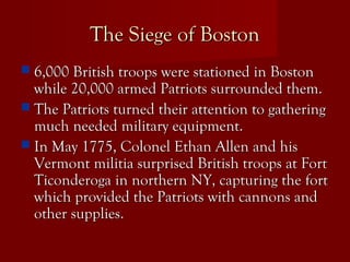 The Siege of BostonThe Siege of Boston
 6,000 British troops were stationed in Boston6,000 British troops were stationed in Boston
while 20,000 armed Patriots surrounded them.while 20,000 armed Patriots surrounded them.
 The Patriots turned their attention to gatheringThe Patriots turned their attention to gathering
much needed military equipment.much needed military equipment.
 In May 1775, Colonel Ethan Allen and hisIn May 1775, Colonel Ethan Allen and his
Vermont militia surprised British troops at FortVermont militia surprised British troops at Fort
Ticonderoga in northern NY, capturing the fortTiconderoga in northern NY, capturing the fort
which provided the Patriots with cannons andwhich provided the Patriots with cannons and
other supplies.other supplies.
 