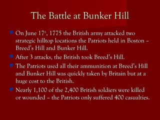 The Battle at Bunker HillThe Battle at Bunker Hill
 On June 17On June 17thth
, 1775 the British army attacked two, 1775 the British army attacked two
strategic hilltop locations the Patriots held in Boston –strategic hilltop locations the Patriots held in Boston –
Breed’s Hill and Bunker Hill.Breed’s Hill and Bunker Hill.
 After 3 attacks, the British took Breed’s Hill.After 3 attacks, the British took Breed’s Hill.
 The Patriots used all their ammunition at Breed’s HillThe Patriots used all their ammunition at Breed’s Hill
and Bunker Hill was quickly taken by Britain but at aand Bunker Hill was quickly taken by Britain but at a
huge cost to the British.huge cost to the British.
 Nearly 1,100 of the 2,400 British soldiers were killedNearly 1,100 of the 2,400 British soldiers were killed
or wounded – the Patriots only suffered 400 casualties.or wounded – the Patriots only suffered 400 casualties.
 