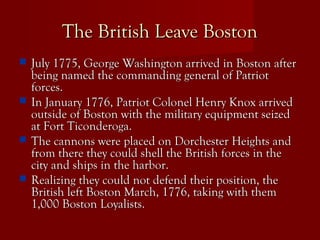 The British Leave BostonThe British Leave Boston
 July 1775, George Washington arrived in Boston afterJuly 1775, George Washington arrived in Boston after
being named the commanding general of Patriotbeing named the commanding general of Patriot
forces.forces.
 In January 1776, Patriot Colonel Henry Knox arrivedIn January 1776, Patriot Colonel Henry Knox arrived
outside of Boston with the military equipment seizedoutside of Boston with the military equipment seized
at Fort Ticonderoga.at Fort Ticonderoga.
 The cannons were placed on Dorchester Heights andThe cannons were placed on Dorchester Heights and
from there they could shell the British forces in thefrom there they could shell the British forces in the
city and ships in the harbor.city and ships in the harbor.
 Realizing they could not defend their position, theRealizing they could not defend their position, the
British left Boston March, 1776, taking with themBritish left Boston March, 1776, taking with them
1,000 Boston Loyalists.1,000 Boston Loyalists.
 