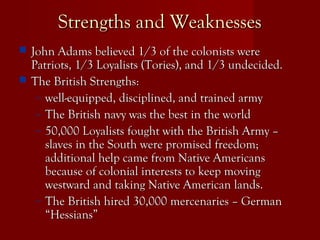Strengths and WeaknessesStrengths and Weaknesses
 John Adams believed 1/3 of the colonists wereJohn Adams believed 1/3 of the colonists were
Patriots, 1/3 Loyalists (Tories), and 1/3 undecided.Patriots, 1/3 Loyalists (Tories), and 1/3 undecided.
 The British Strengths:The British Strengths:
– well-equipped, disciplined, and trained armywell-equipped, disciplined, and trained army
– The British navy was the best in the worldThe British navy was the best in the world
– 50,000 Loyalists fought with the British Army –50,000 Loyalists fought with the British Army –
slaves in the South were promised freedom;slaves in the South were promised freedom;
additional help came from Native Americansadditional help came from Native Americans
because of colonial interests to keep movingbecause of colonial interests to keep moving
westward and taking Native American lands.westward and taking Native American lands.
– The British hired 30,000 mercenaries – GermanThe British hired 30,000 mercenaries – German
“Hessians”“Hessians”
 