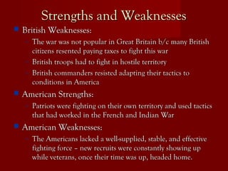 Strengths and WeaknessesStrengths and Weaknesses
 British Weaknesses:British Weaknesses:
– The war was not popular in Great Britain b/c many BritishThe war was not popular in Great Britain b/c many British
citizens resented paying taxes to fight this warcitizens resented paying taxes to fight this war
– British troops had to fight in hostile territoryBritish troops had to fight in hostile territory
– British commanders resisted adapting their tactics toBritish commanders resisted adapting their tactics to
conditions in Americaconditions in America
 American Strengths:American Strengths:
– Patriots were fighting on their own territory and used tacticsPatriots were fighting on their own territory and used tactics
that had worked in the French and Indian Warthat had worked in the French and Indian War
 American Weaknesses:American Weaknesses:
– The Americans lacked a well-supplied, stable, and effectiveThe Americans lacked a well-supplied, stable, and effective
fighting force – new recruits were constantly showing upfighting force – new recruits were constantly showing up
while veterans, once their time was up, headed home.while veterans, once their time was up, headed home.
 