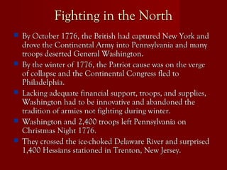 Fighting in the NorthFighting in the North
 By October 1776, the British had captured New York andBy October 1776, the British had captured New York and
drove the Continental Army into Pennsylvania and manydrove the Continental Army into Pennsylvania and many
troops deserted General Washington.troops deserted General Washington.
 By the winter of 1776, the Patriot cause was on the vergeBy the winter of 1776, the Patriot cause was on the verge
of collapse and the Continental Congress fled toof collapse and the Continental Congress fled to
Philadelphia.Philadelphia.
 Lacking adequate financial support, troops, and supplies,Lacking adequate financial support, troops, and supplies,
Washington had to be innovative and abandoned theWashington had to be innovative and abandoned the
tradition of armies not fighting during winter.tradition of armies not fighting during winter.
 Washington and 2,400 troops left Pennsylvania onWashington and 2,400 troops left Pennsylvania on
Christmas Night 1776.Christmas Night 1776.
 They crossed the ice-choked Delaware River and surprisedThey crossed the ice-choked Delaware River and surprised
1,400 Hessians stationed in Trenton, New Jersey.1,400 Hessians stationed in Trenton, New Jersey.
 